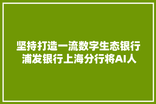 坚持打造一流数字生态银行 浦发银行上海分行将AI人工智能技能用于客户做事支撑的多个场景