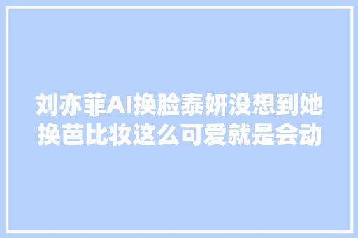 刘亦菲AI换脸泰妍没想到她换芭比妆这么可爱就是会动的娃娃吧