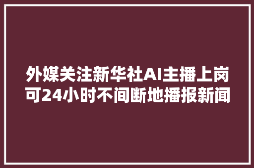 外媒关注新华社AI主播上岗可24小时不间断地播报新闻