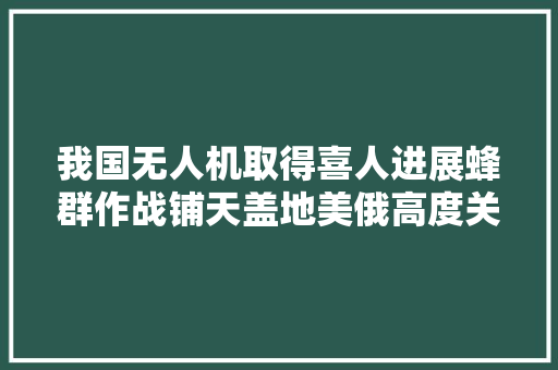 我国无人机取得喜人进展蜂群作战铺天盖地美俄高度关注