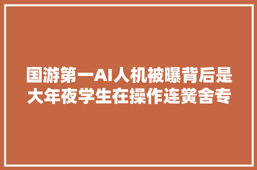 国游第一AI人机被曝背后是大年夜学生在操作连黉舍专业都扒出来了
