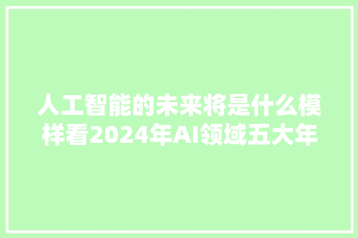 人工智能的未来将是什么模样看2024年AI领域五大年夜趋势