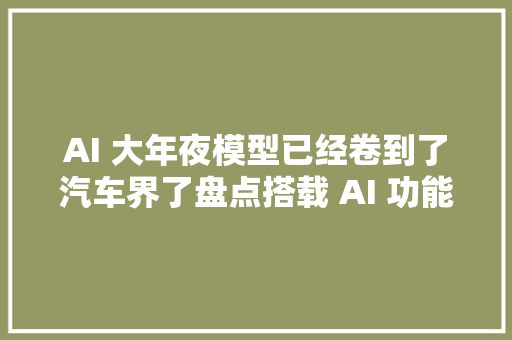 AI 大年夜模型已经卷到了汽车界了盘点搭载 AI 功能的汽车