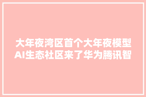 大年夜湾区首个大年夜模型AI生态社区来了华为腾讯智谱AI等大年夜佬齐聚