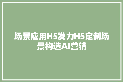 场景应用H5发力H5定制场景构造AI营销