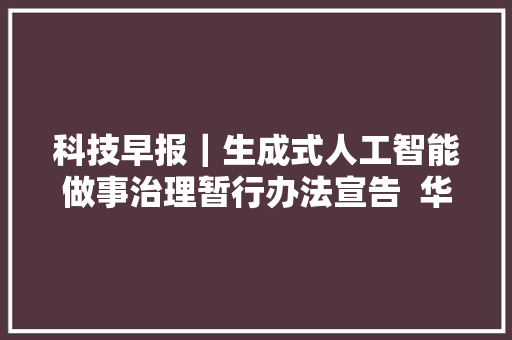 科技早报｜生成式人工智能做事治理暂行办法宣告  华为公布多项专利许可费率