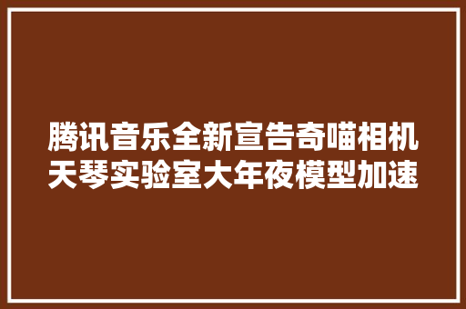 腾讯音乐全新宣告奇喵相机天琴实验室大年夜模型加速技能实现10秒AI绘图