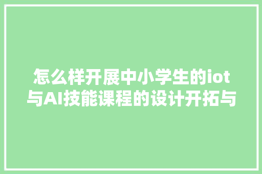 怎么样开展中小学生的iot与AI技能课程的设计开拓与推广做事