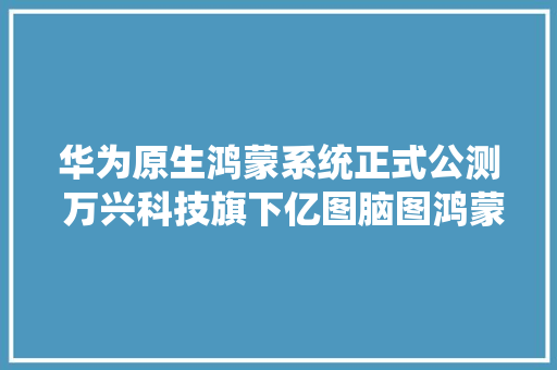 华为原生鸿蒙系统正式公测 万兴科技旗下亿图脑图鸿蒙版同步上架