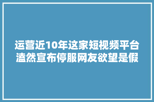 运营近10年这家短视频平台溘然宣布停服网友欲望是假的不舍…