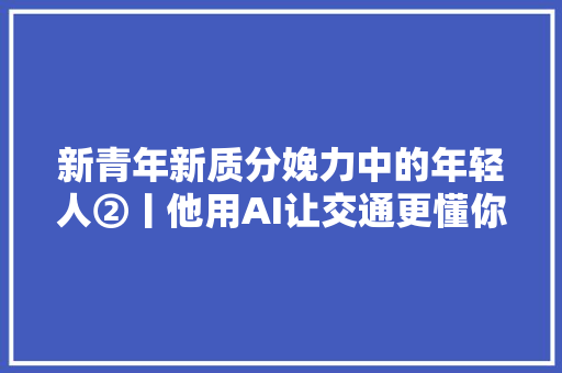 新青年新质分娩力中的年轻人②丨他用AI让交通更懂你