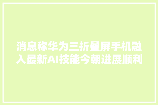 消息称华为三折叠屏手机融入最新AI技能今朝进展顺利