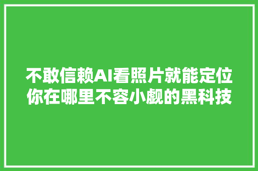不敢信赖AI看照片就能定位你在哪里不容小觑的黑科技