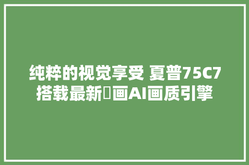 纯粹的视觉享受 夏普75C7搭载最新瑧画AI画质引擎