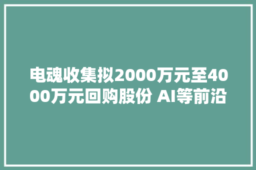 电魂收集拟2000万元至4000万元回购股份 AI等前沿技能为行业带来新机遇