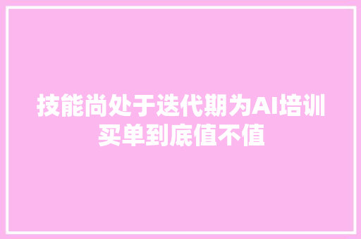 技能尚处于迭代期为AI培训买单到底值不值