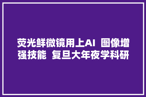 荧光鲜微镜用上AI  图像增强技能  复旦大年夜学科研团队造实验神器