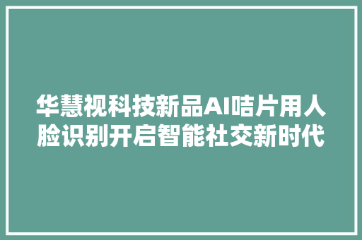 华慧视科技新品AI咭片用人脸识别开启智能社交新时代