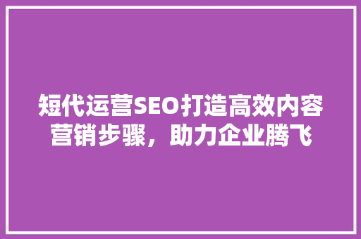 短代运营SEO打造高效内容营销步骤，助力企业腾飞