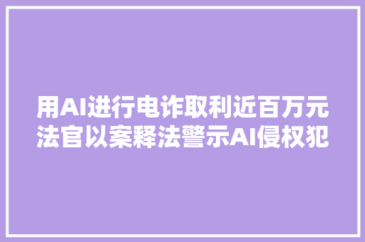 用AI进行电诈取利近百万元法官以案释法警示AI侵权犯罪行为
