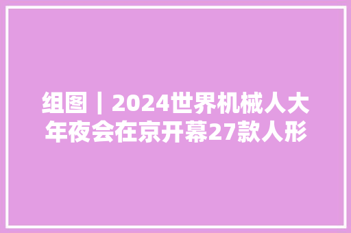 组图｜2024世界机械人大年夜会在京开幕27款人形机械人亮相