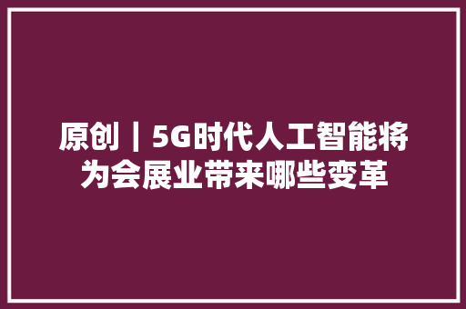 原创｜5G时代人工智能将为会展业带来哪些变革