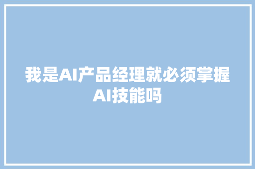 我是AI产品经理就必须掌握AI技能吗
