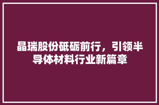 晶瑞股份砥砺前行，引领半导体材料行业新篇章
