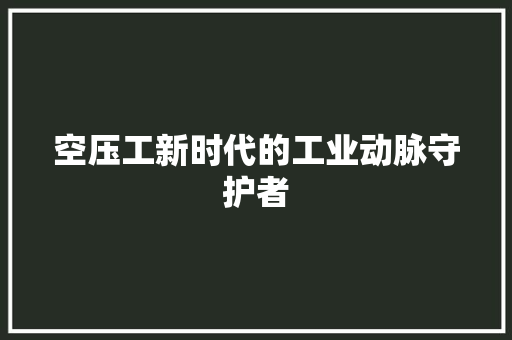 空压工新时代的工业动脉守护者