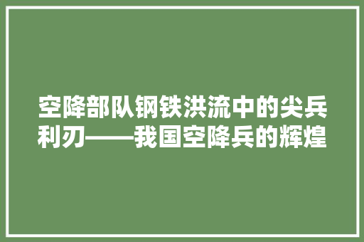 空降部队钢铁洪流中的尖兵利刃——我国空降兵的辉煌历程与战略地位