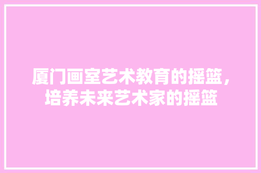 厦门画室艺术教育的摇篮，培养未来艺术家的摇篮