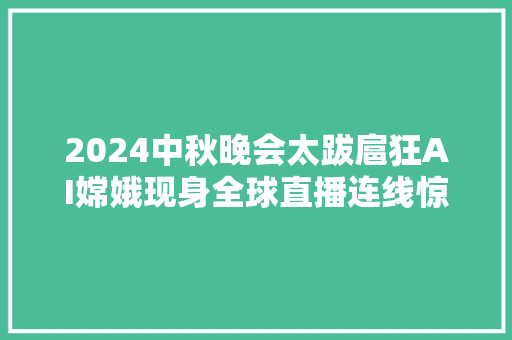 2024中秋晚会太跋扈狂AI嫦娥现身全球直播连线惊呆网友