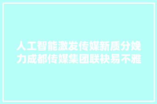人工智能激发传媒新质分娩力成都传媒集团联袂易不雅观探索AI疆土下的智媒应用立异