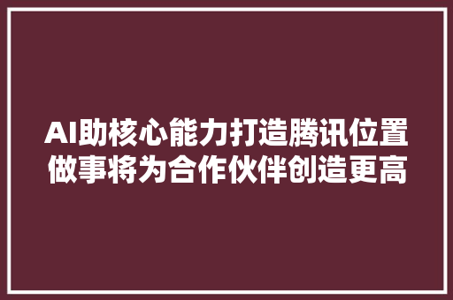 AI助核心能力打造腾讯位置做事将为合作伙伴创造更高价值