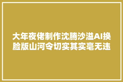 大年夜佬制作沈腾沙溢AI换脸版山河令切实其实毫无违和感