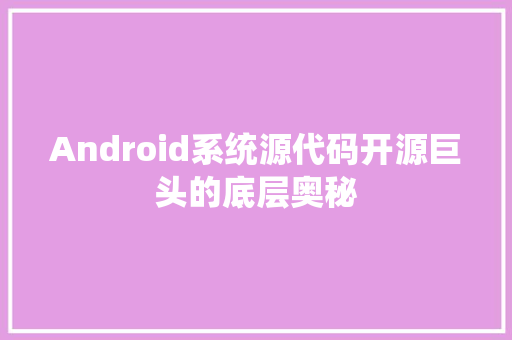 Android系统源代码开源巨头的底层奥秘