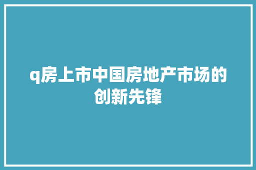 q房上市中国房地产市场的创新先锋