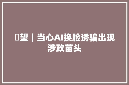 瞭望｜当心AI换脸诱骗出现涉政苗头