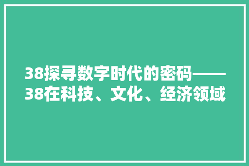 38探寻数字时代的密码——38在科技、文化、经济领域的独特魅力