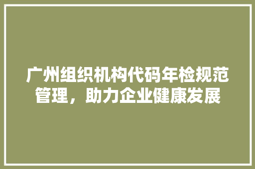 广州组织机构代码年检规范管理，助力企业健康发展