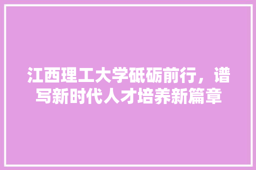 江西理工大学砥砺前行，谱写新时代人才培养新篇章