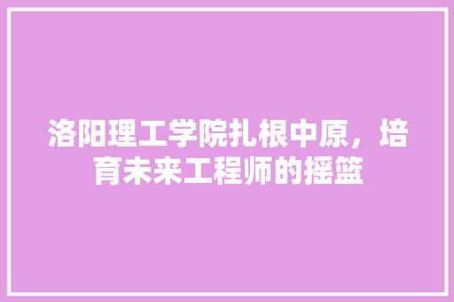 洛阳理工学院扎根中原，培育未来工程师的摇篮
