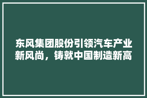 东风集团股份引领汽车产业新风尚，铸就中国制造新高度