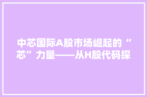 中芯国际A股市场崛起的“芯”力量——从H股代码探寻企业成长轨迹