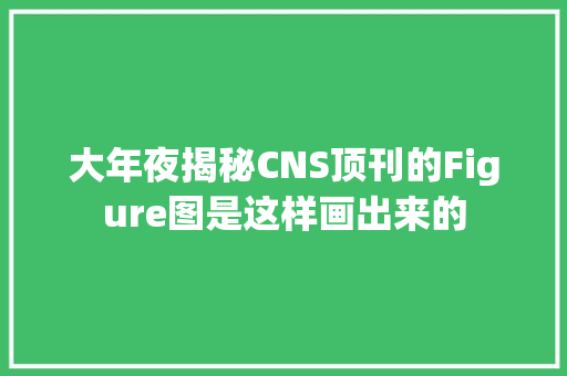 大年夜揭秘CNS顶刊的Figure图是这样画出来的