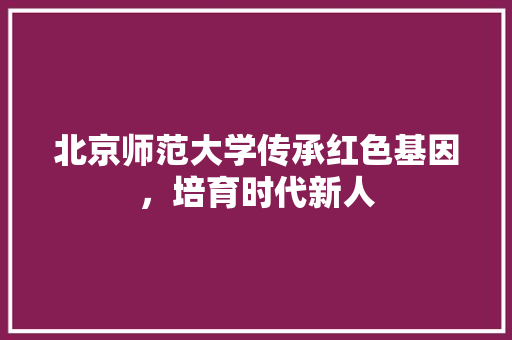 北京师范大学传承红色基因，培育时代新人