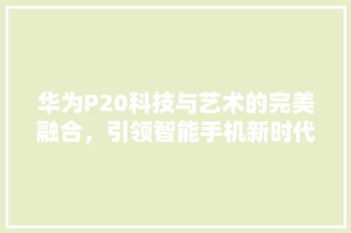 华为P20科技与艺术的完美融合，引领智能手机新时代