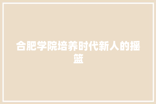 合肥学院培养时代新人的摇篮