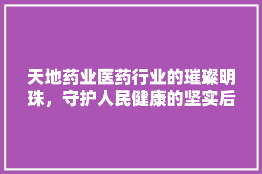 天地药业医药行业的璀璨明珠，守护人民健康的坚实后盾