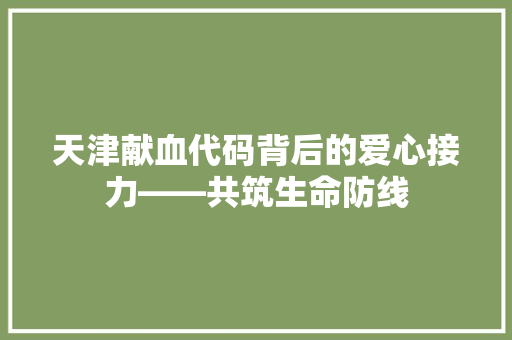 天津献血代码背后的爱心接力——共筑生命防线